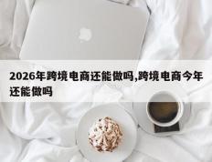 2026年跨境电商还能做吗,跨境电商今年还能做吗