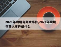 2021年跨境电商大事件,2021年跨境电商大事件是什么