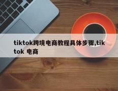 tiktok跨境电商教程具体步骤,tiktok 电商