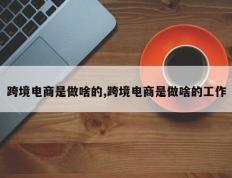 跨境电商是做啥的,跨境电商是做啥的工作