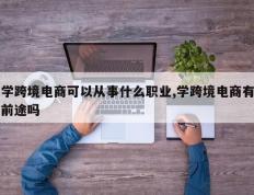 学跨境电商可以从事什么职业,学跨境电商有前途吗