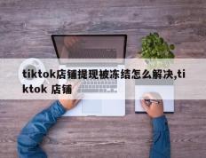 tiktok店铺提现被冻结怎么解决,tiktok 店铺