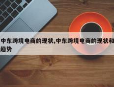 中东跨境电商的现状,中东跨境电商的现状和趋势