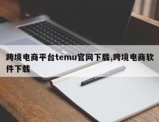 跨境电商平台temu官网下载,跨境电商软件下载