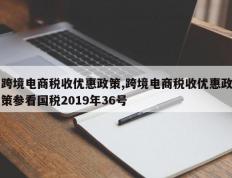 跨境电商税收优惠政策,跨境电商税收优惠政策参看国税2019年36号