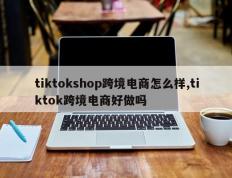 tiktokshop跨境电商怎么样,tiktok跨境电商好做吗