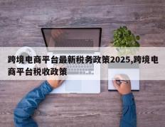 跨境电商平台最新税务政策2025,跨境电商平台税收政策