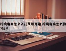 跨境电商怎么入门从零开始,跨境电商怎么做?知乎
