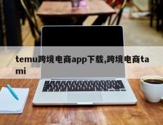 temu跨境电商app下载,跨境电商tami