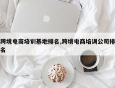 跨境电商培训基地排名,跨境电商培训公司排名