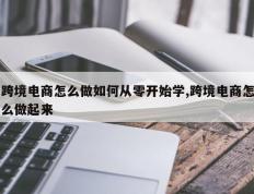 跨境电商怎么做如何从零开始学,跨境电商怎么做起来