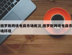 俄罗斯跨境电商市场概况,俄罗斯跨境电商市场环境