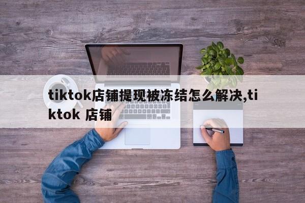 tiktok店铺提现被冻结怎么解决,tiktok 店铺