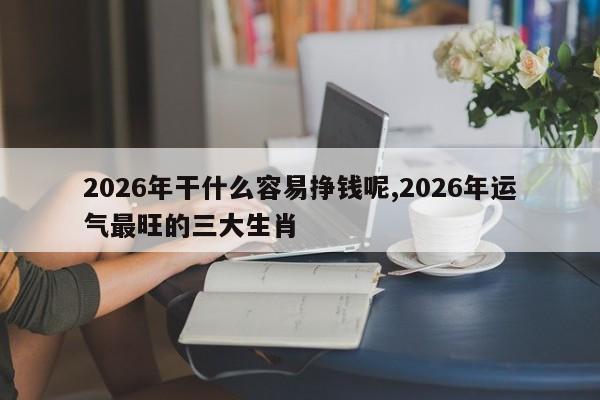 2026年干什么容易挣钱呢,2026年运气最旺的三大生肖