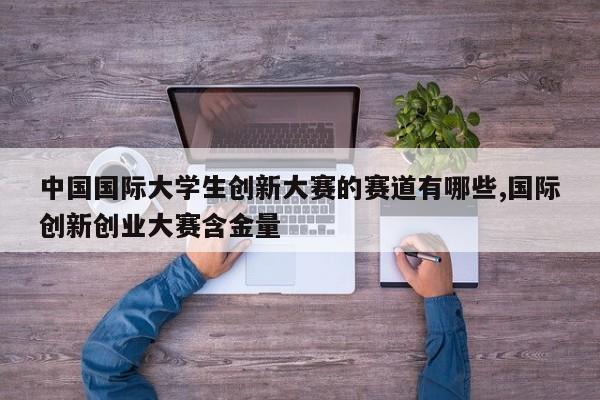 中国国际大学生创新大赛的赛道有哪些,国际创新创业大赛含金量