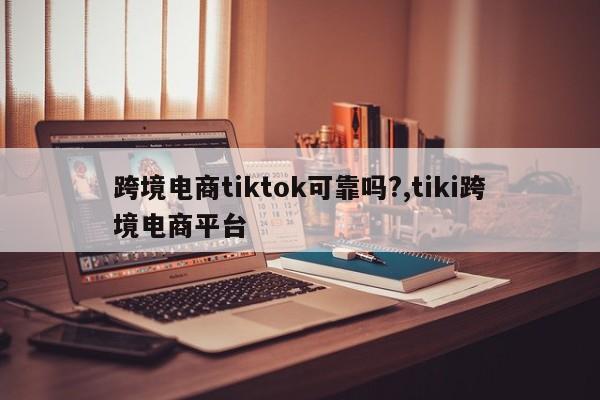 跨境电商tiktok可靠吗?,tiki跨境电商平台