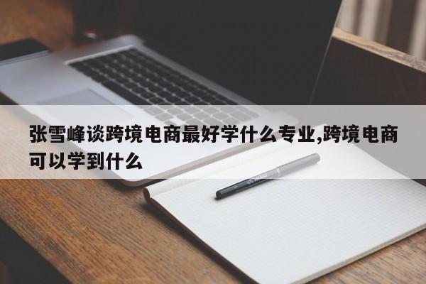 张雪峰谈跨境电商最好学什么专业,跨境电商可以学到什么