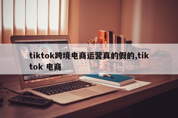 tiktok跨境电商运营真的假的,tiktok 电商