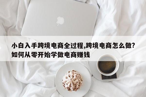 小白入手跨境电商全过程,跨境电商怎么做?如何从零开始学做电商赚钱