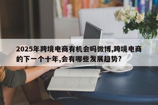 2025年跨境电商有机会吗微博,跨境电商的下一个十年,会有哪些发展趋势?