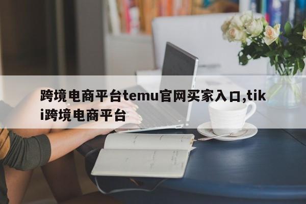 跨境电商平台temu官网买家入口,tiki跨境电商平台