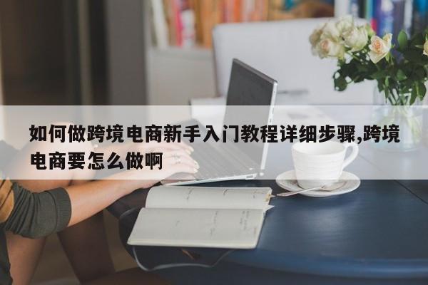 如何做跨境电商新手入门教程详细步骤,跨境电商要怎么做啊