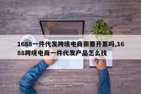 1688一件代发跨境电商需要开票吗,1688跨境电商一件代发产品怎么找