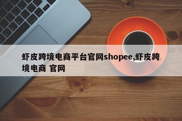虾皮跨境电商平台官网shopee,虾皮跨境电商 官网