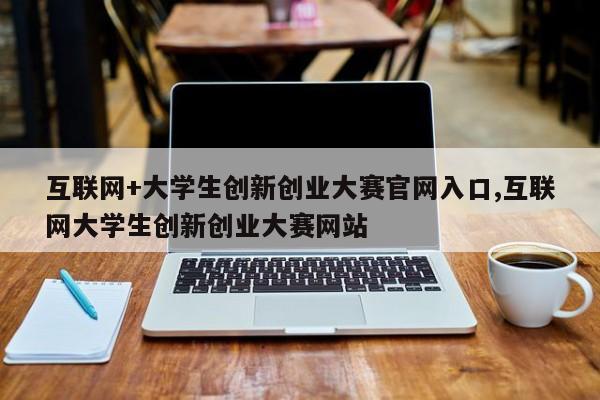 互联网+大学生创新创业大赛官网入口,互联网大学生创新创业大赛网站