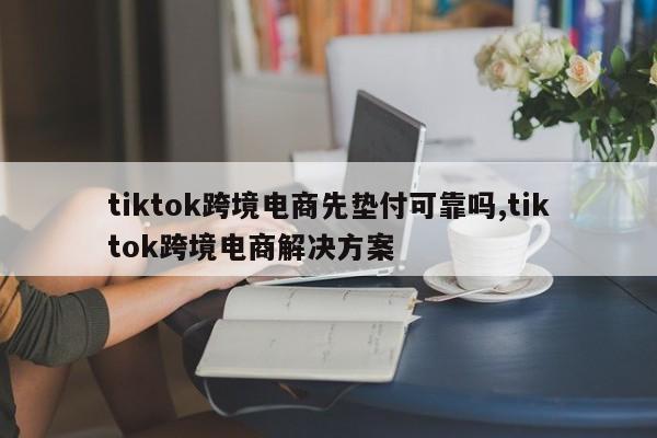 tiktok跨境电商先垫付可靠吗,tiktok跨境电商解决方案