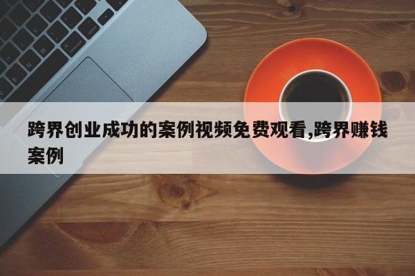 跨界创业成功的案例视频免费观看,跨界赚钱案例