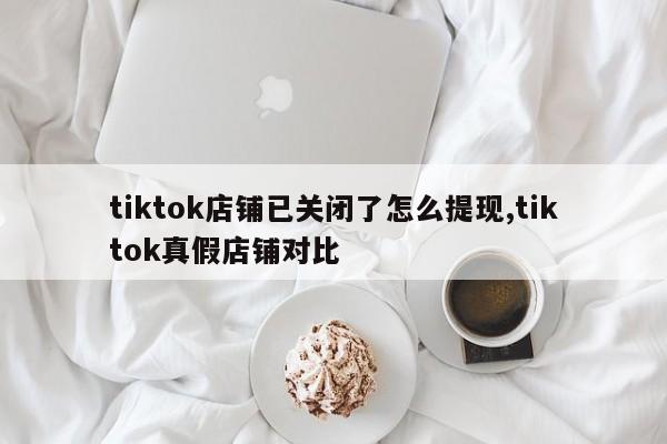 tiktok店铺已关闭了怎么提现,tiktok真假店铺对比