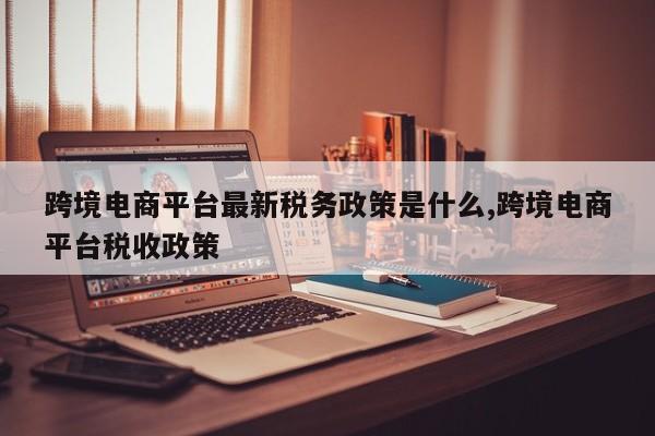 跨境电商平台最新税务政策是什么,跨境电商平台税收政策