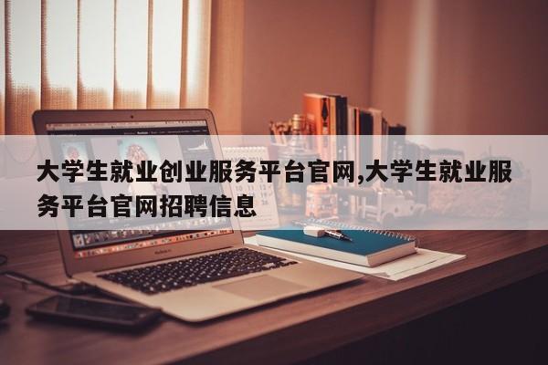 大学生就业创业服务平台官网,大学生就业服务平台官网招聘信息
