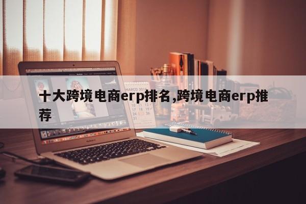 十大跨境电商erp排名,跨境电商erp推荐