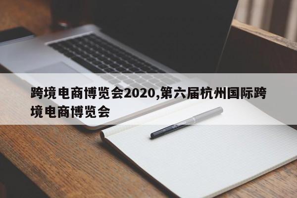 跨境电商博览会2020,第六届杭州国际跨境电商博览会