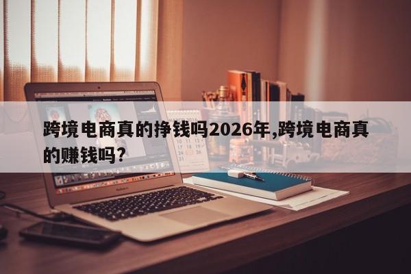 跨境电商真的挣钱吗2026年,跨境电商真的赚钱吗?