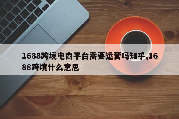 1688跨境电商平台需要运营吗知乎,1688跨境什么意思