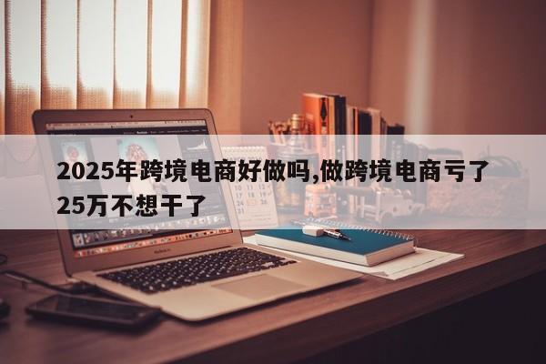 2025年跨境电商好做吗,做跨境电商亏了25万不想干了