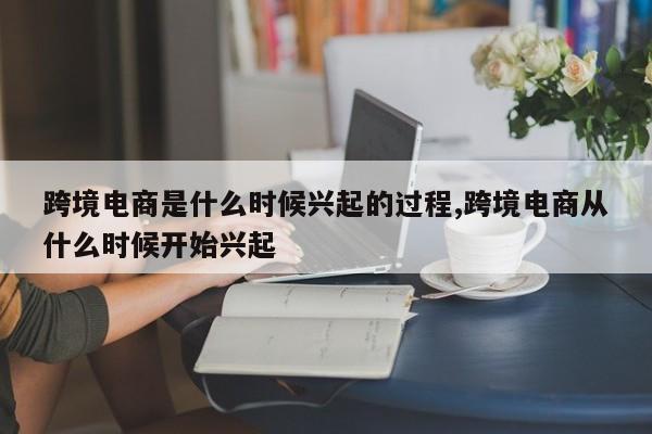跨境电商是什么时候兴起的过程,跨境电商从什么时候开始兴起