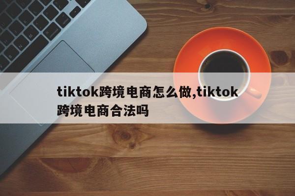 tiktok跨境电商怎么做,tiktok跨境电商合法吗