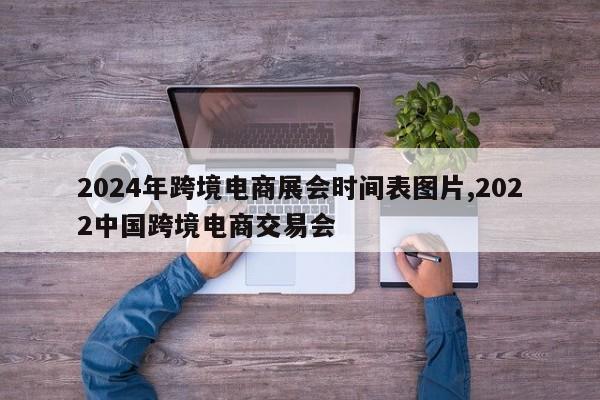 2024年跨境电商展会时间表图片,2022中国跨境电商交易会