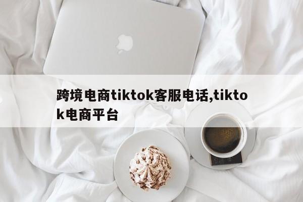 跨境电商tiktok客服电话,tiktok电商平台