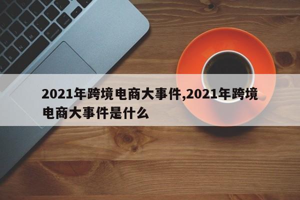 2021年跨境电商大事件,2021年跨境电商大事件是什么