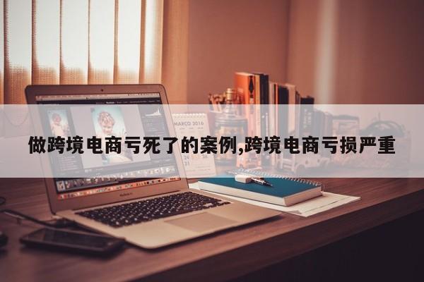 做跨境电商亏死了的案例,跨境电商亏损严重