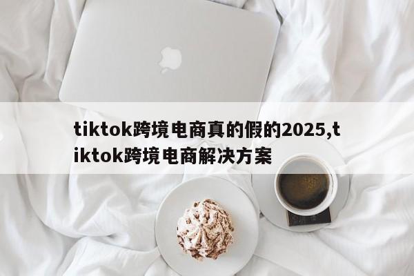 tiktok跨境电商真的假的2025,tiktok跨境电商解决方案
