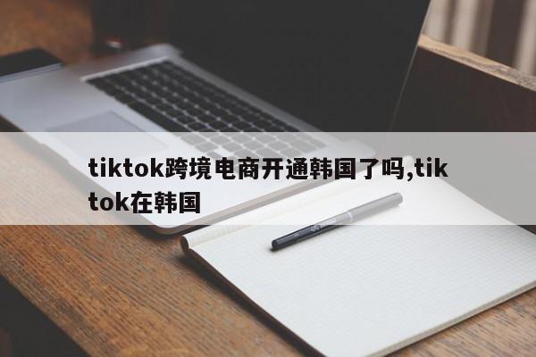 tiktok跨境电商开通韩国了吗,tiktok在韩国