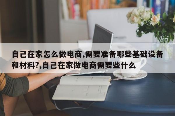 自己在家怎么做电商,需要准备哪些基础设备和材料?,自己在家做电商需要些什么