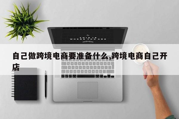 自己做跨境电商要准备什么,跨境电商自己开店