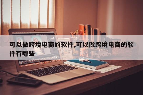 可以做跨境电商的软件,可以做跨境电商的软件有哪些